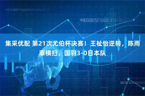 集采优配 第21次尤伯杯决赛！王祉怡逆转，陈雨菲横扫，国羽3-0日本队