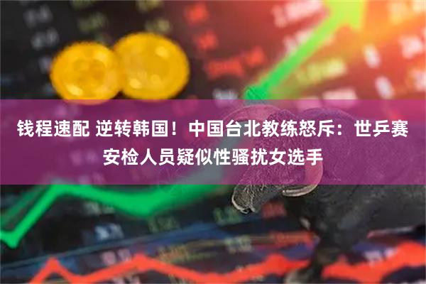 钱程速配 逆转韩国！中国台北教练怒斥：世乒赛安检人员疑似性骚扰女选手