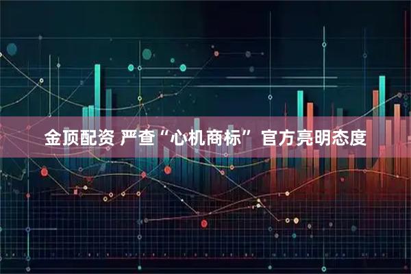 金顶配资 严查“心机商标” 官方亮明态度